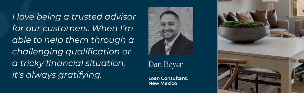 Dan Boyer, Loan Consultant, New Mexico: "I love being a trusted advisor for our customers. When I'm able to help them through a challenging qualification or a tricky financial situation, it's always gratifying."