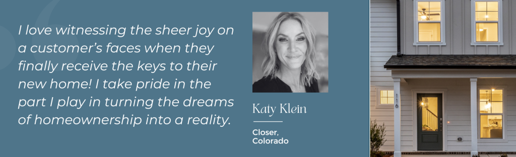 Katy Klein, Closer, Colorado: "I love witnessing the sheer joy on a customer's face when they finally receive the keys to their new home! I take pride in the part I play in turning the dreams of homeownership into a reality."