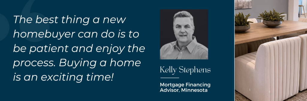 Kelly Stephens, Mortgage Financing Advisor, Minnesota: "The best thing a new homebuyer can do is to be patient and enjoy the process. Buying a home is an exciting time!"