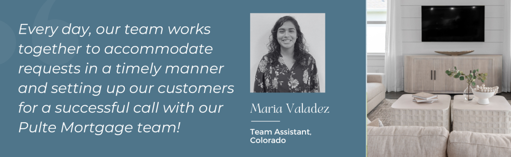 Maria Valadez, Team Assistant, Colorado: "Every day, our team works together to accommodate requests in a timely manner and setting up our customers for a successful call with our Pulte Mortgage team!"
