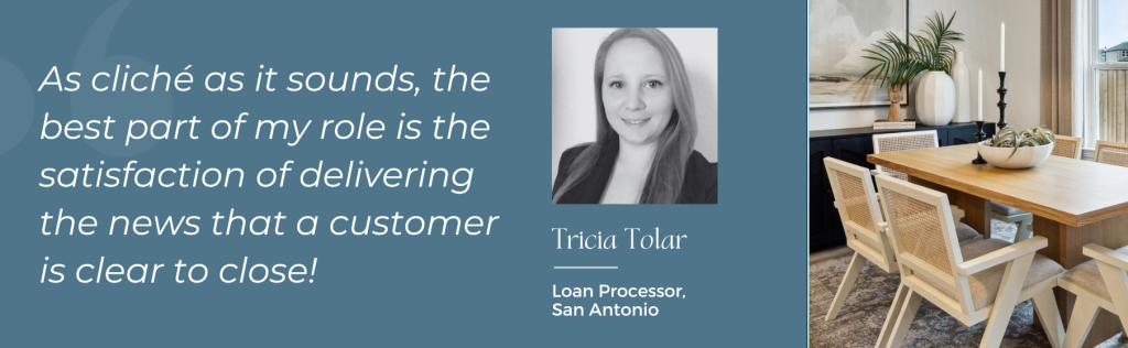 Tricia Tolar, Loan Processor, San Antonio: "As cliche as it sounds, the best part of my role is the satisfaction of delivering the news that a customer is clear to close!"